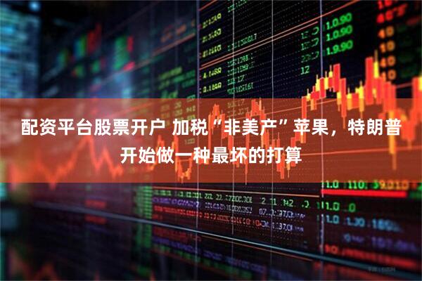 配资平台股票开户 加税“非美产”苹果，特朗普开始做一种最坏的打算