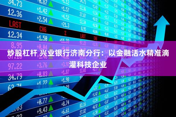 炒股杠杆 兴业银行济南分行：以金融活水精准滴灌科技企业