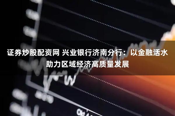 证券炒股配资网 兴业银行济南分行：以金融活水助力区域经济高质量发展