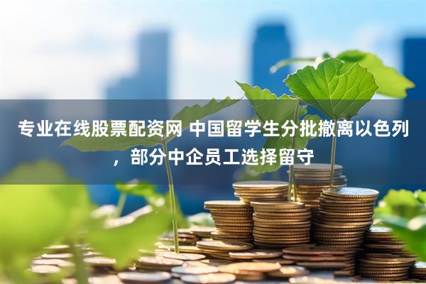 专业在线股票配资网 中国留学生分批撤离以色列，部分中企员工选择留守