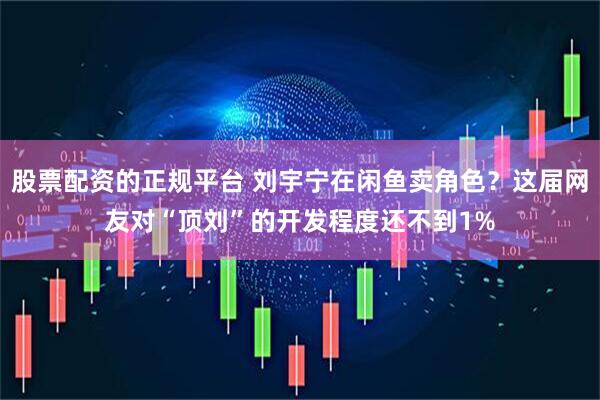 股票配资的正规平台 刘宇宁在闲鱼卖角色？这届网友对“顶刘”的开发程度还不到1%